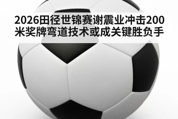 2026田径世锦赛谢震业冲击200米奖牌弯道技术或成关键胜负手